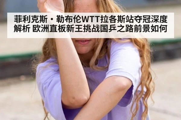 菲利克斯·勒布伦WTT拉各斯站夺冠深度解析 欧洲直板新王挑战国乒之路前景如何 - hth