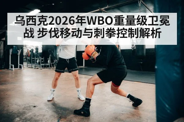 乌西克2026年WBO重量级卫冕战 步伐移动与刺拳控制解析 - hth